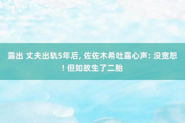 露出 丈夫出轨5年后， 佐佐木希吐露心声: 没宽恕! 但如故生了二胎